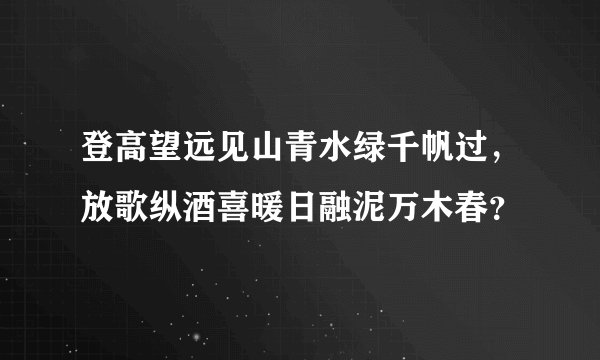 登高望远见山青水绿千帆过,放歌纵酒喜暖日融泥万木春?
