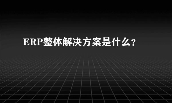 ERP整体解决方案是什么？