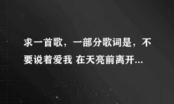 求一首歌，一部分歌词是，不要说着爱我 在天亮前离开 女的唱的。知道的告诉下歌曲名字，谢谢！