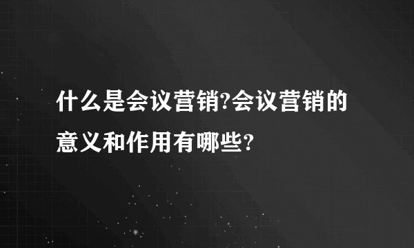 什么是会议营销?会议营销的意义和作用有哪些?