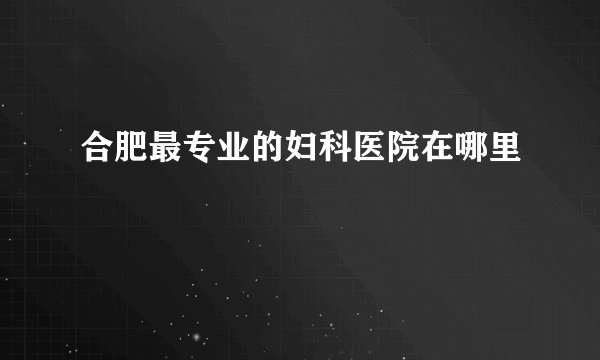 合肥最专业的妇科医院在哪里