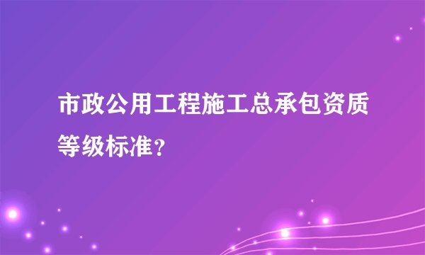 市政公用工程施工总承包资质等级标准?