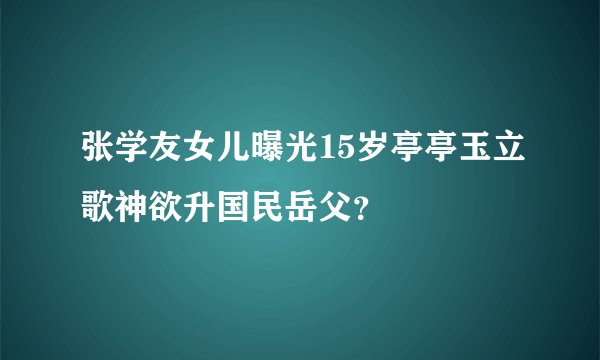 张学友女儿曝光15岁亭亭玉立歌神欲升国民岳父?