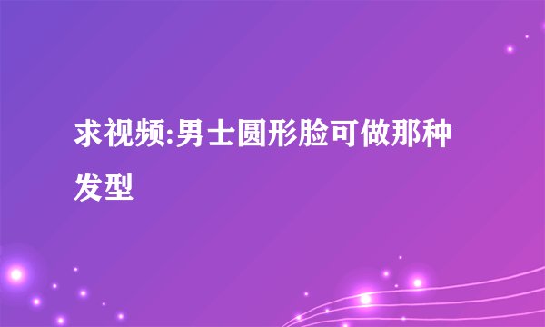 求视频:男士圆形脸可做那种发型