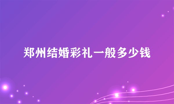 郑州结婚彩礼一般多少钱