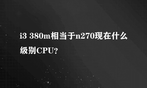 i3 380m相当于n270现在什么级别CPU？
