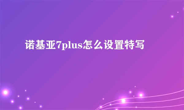 诺基亚7plus怎么设置特写
