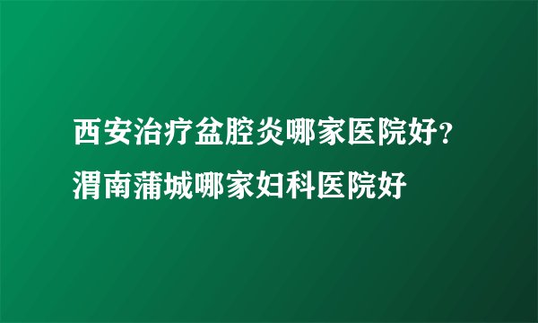 西安治疗盆腔炎哪家医院好？渭南蒲城哪家妇科医院好