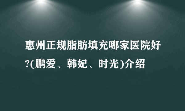 惠州正规脂肪填充哪家医院好?(鹏爱、韩妃、时光)介绍