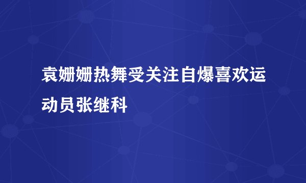 袁姗姗热舞受关注自爆喜欢运动员张继科
