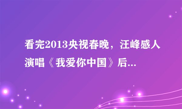 看完2013央视春晚,汪峰感人演唱《我爱你中国》后,你有什么感想?200-300字!急需?