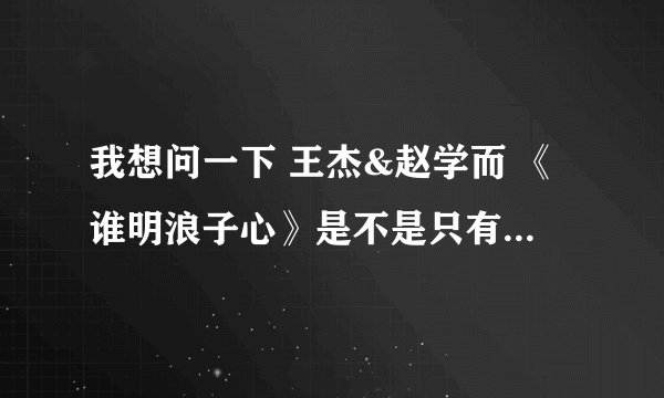 我想问一下 王杰&赵学而 《谁明浪子心》是不是只有2个版本。一个是MV版。 一个是2000年王杰 几分真爱。。