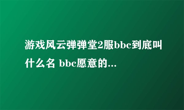 游戏风云弹弹堂2服bbc到底叫什么名 bbc愿意的话回帖 哦 大家帮帮忙