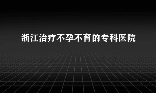 浙江治疗不孕不育的专科医院