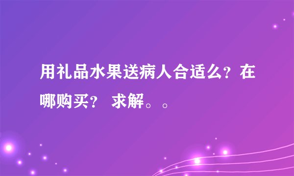 用礼品水果送病人合适么？在哪购买？ 求解。。
