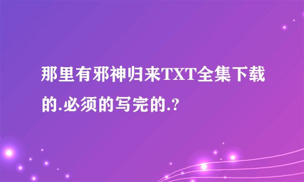 那里有邪神归来TXT全集下载的.必须的写完的.?