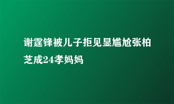 谢霆锋被儿子拒见显尴尬张柏芝成24孝妈妈