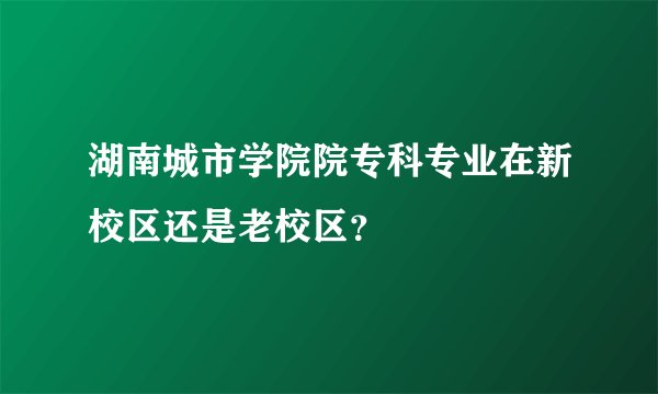 湖南城市学院院专科专业在新校区还是老校区？