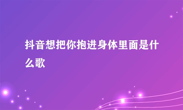抖音想把你抱进身体里面是什么歌
