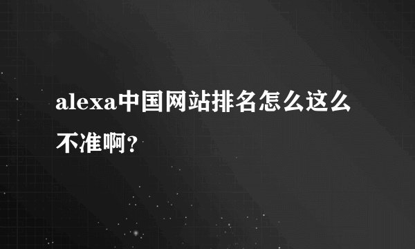alexa中国网站排名怎么这么不准啊？