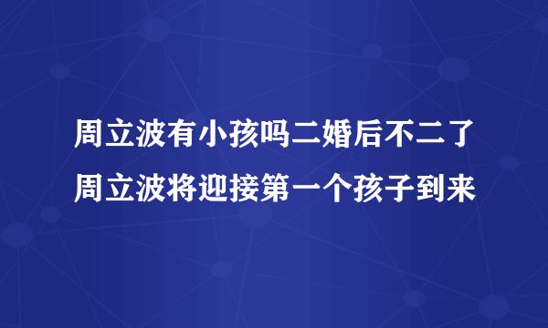 周立波有小孩吗二婚后不二了周立波将迎接第一个孩子到来