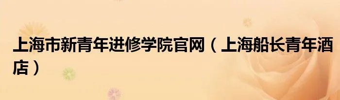 上海市新青年进修学院官网（上海船长青年酒店）