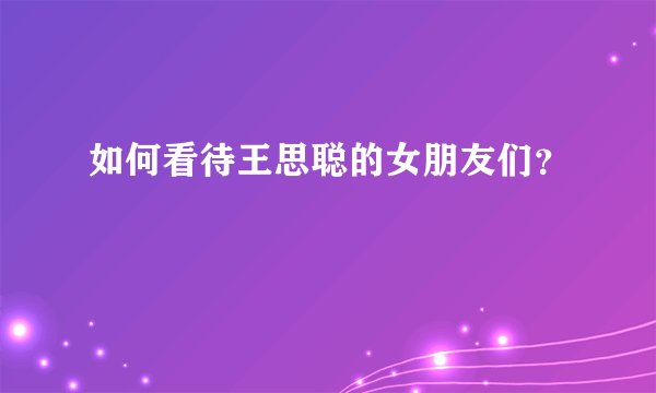 如何看待王思聪的女朋友们？