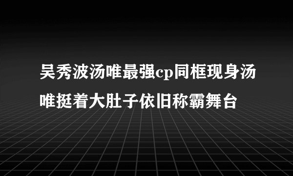吴秀波汤唯最强cp同框现身汤唯挺着大肚子依旧称霸舞台
