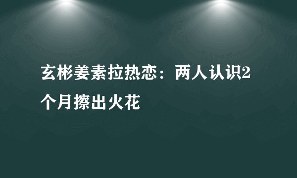 玄彬姜素拉热恋：两人认识2个月擦出火花