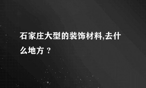 石家庄大型的装饰材料,去什么地方 ?