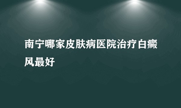 南宁哪家皮肤病医院治疗白癜风最好