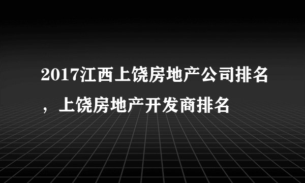 2017江西上饶房地产公司排名，上饶房地产开发商排名