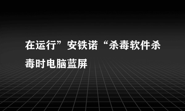 在运行”安铁诺“杀毒软件杀毒时电脑蓝屏