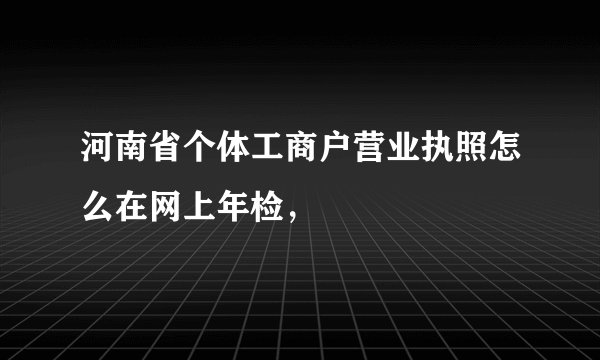河南省个体工商户营业执照怎么在网上年检，