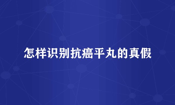 怎样识别抗癌平丸的真假