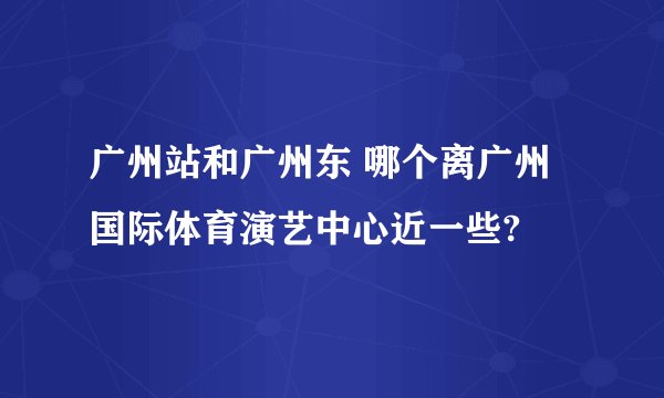 广州站和广州东 哪个离广州国际体育演艺中心近一些?