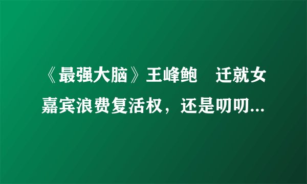 《最强大脑》王峰鲍橒迁就女嘉宾浪费复活权，还是叨叨魏更专业！
