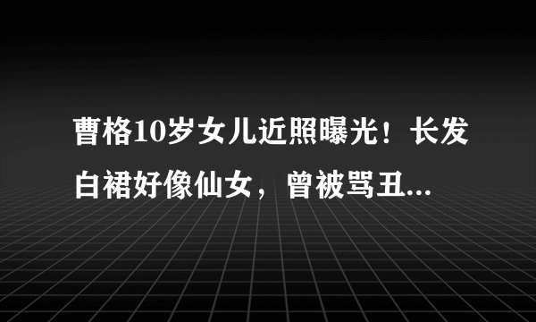 曹格10岁女儿近照曝光!长发白裙好像仙女,曾被骂丑女现成初恋脸