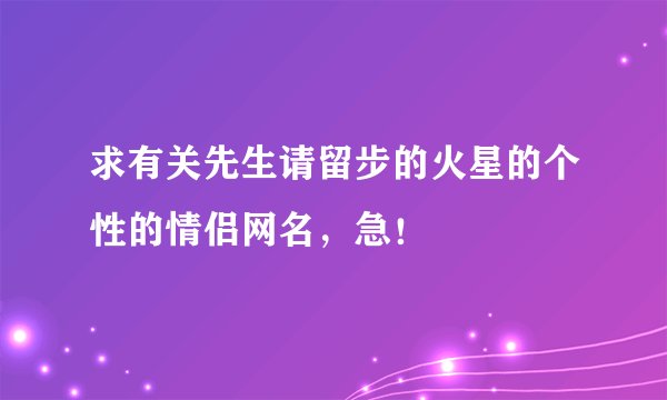 求有关先生请留步的火星的个性的情侣网名，急！