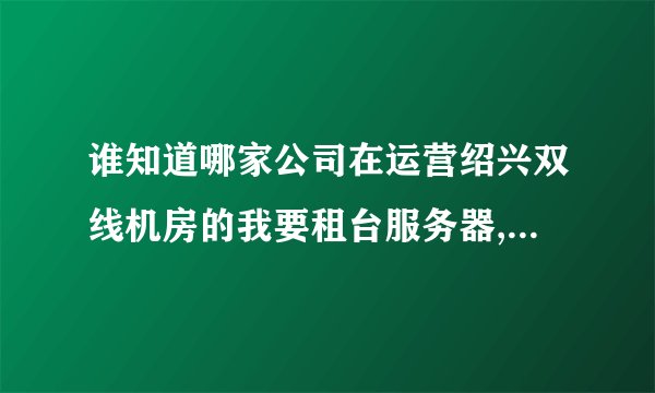 谁知道哪家公司在运营绍兴双线机房的我要租台服务器,115.239.248.*要这个IP段的,带宽至少10mb
