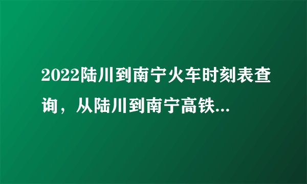 2022陆川到南宁火车时刻表查询，从陆川到南宁高铁火车最新消息