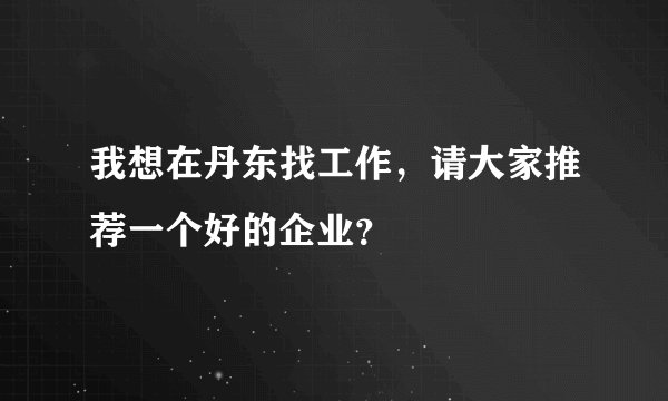 我想在丹东找工作,请大家推荐一个好的企业?