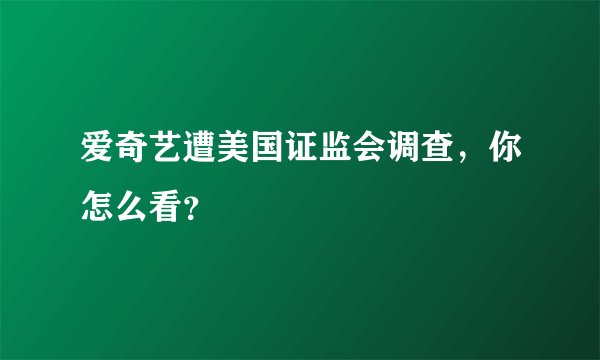爱奇艺遭美国证监会调查，你怎么看？