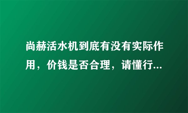尚赫活水机到底有没有实际作用，价钱是否合理，请懂行的朋友发表下意见，最好有原理阐述。