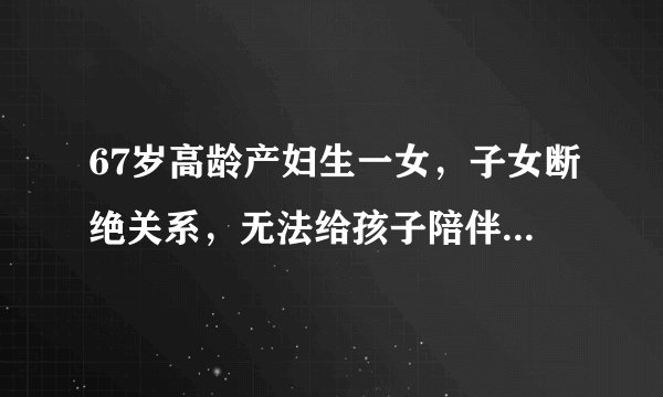 67岁高龄产妇生一女，子女断绝关系，无法给孩子陪伴就是不负责任