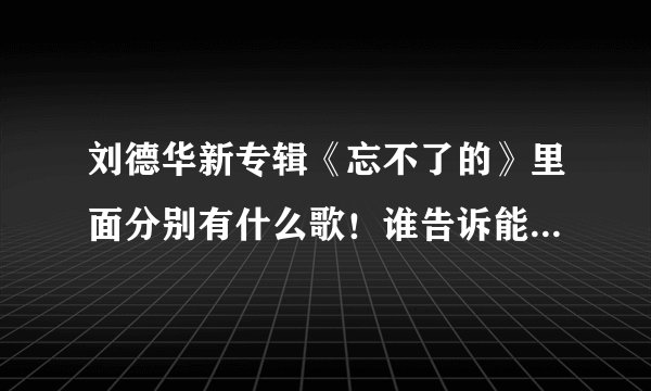 刘德华新专辑《忘不了的》里面分别有什么歌!谁告诉能不能告诉我