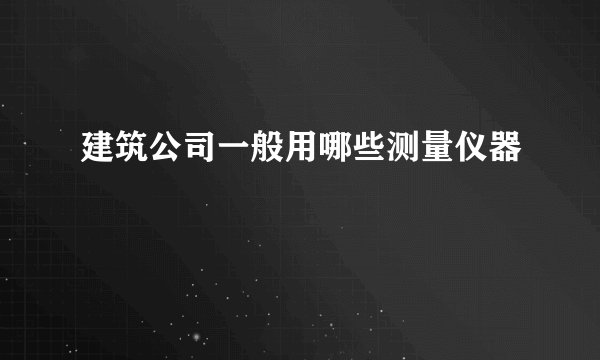 建筑公司一般用哪些测量仪器