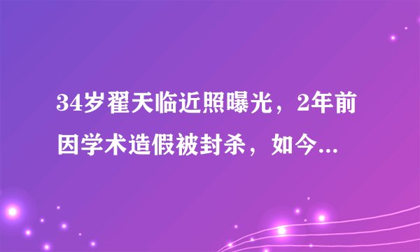 34岁翟天临近照曝光，2年前因学术造假被封杀，如今胖成这样