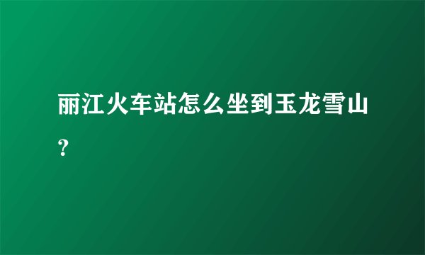 丽江火车站怎么坐到玉龙雪山？