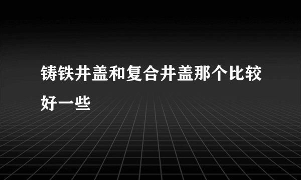 铸铁井盖和复合井盖那个比较好一些